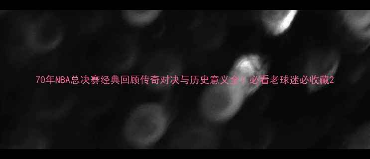 图片 70年NBA总决赛经典回顾传奇对决与历史意义全！必看老球迷必收藏2