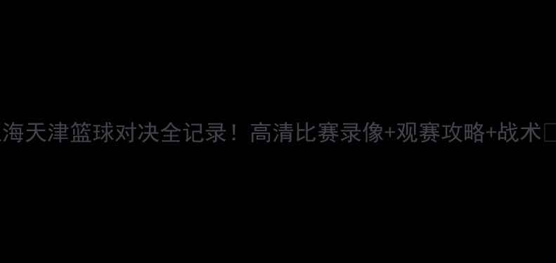 图片 上海天津篮球对决全记录！高清比赛录像+观赛攻略+战术🏀2