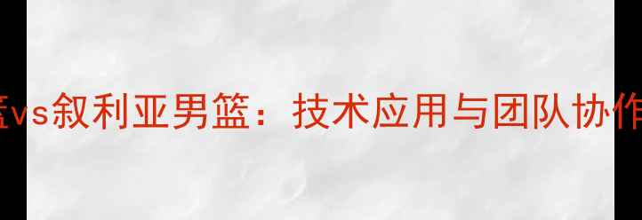 图片 中国国奥男篮vs叙利亚男篮：技术应用与团队协作的胜利之路2