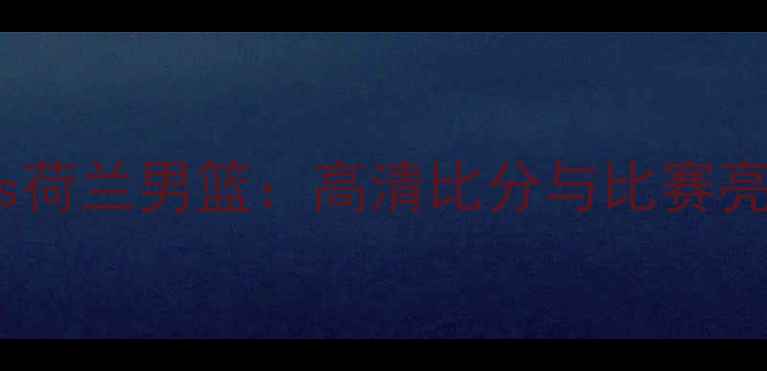 图片 中国男篮vs荷兰男篮：高清比分与比赛亮点全回顾2