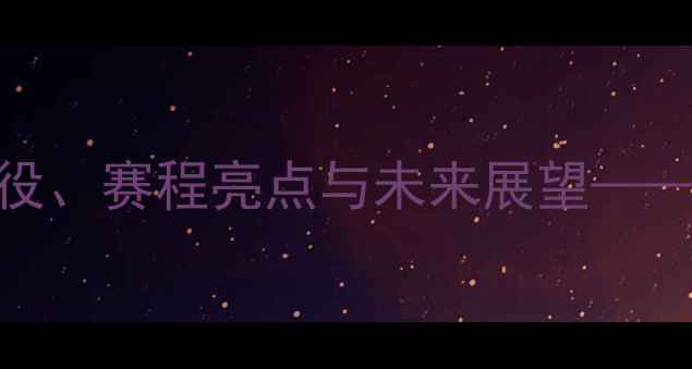图片 中国男篮赛季全回顾：经典战役、赛程亮点与未来展望——从亚锦赛到世界杯的蜕变之路