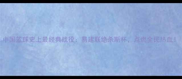 图片 中国篮球史上最经典战役：易建联绝杀斯杯，点燃全民热血！