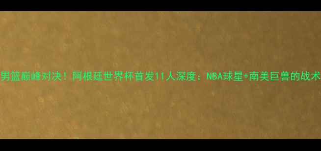 图片 中美男篮巅峰对决！阿根廷世界杯首发11人深度：NBA球星+南美巨兽的战术博弈