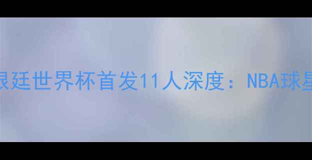 图片 中美男篮巅峰对决！阿根廷世界杯首发11人深度：NBA球星+南美巨兽的战术博弈1