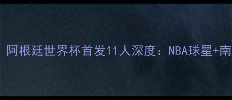 图片 中美男篮巅峰对决！阿根廷世界杯首发11人深度：NBA球星+南美巨兽的战术博弈2