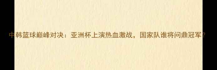 图片 中韩篮球巅峰对决：亚洲杯上演热血激战，国家队谁将问鼎冠军？