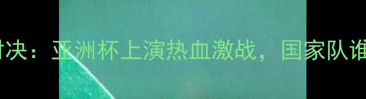 图片 中韩篮球巅峰对决：亚洲杯上演热血激战，国家队谁将问鼎冠军？1