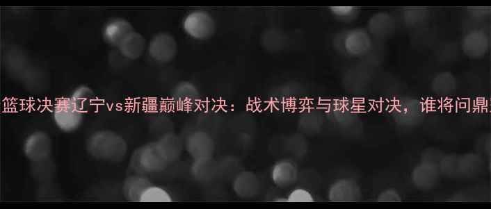 图片 全运会篮球决赛辽宁vs新疆巅峰对决：战术博弈与球星对决，谁将问鼎冠军？