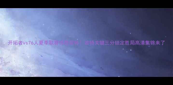 图片 开拓者vs76人夏季联赛惊险逆转！波特关键三分锁定胜局高清集锦来了