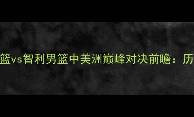 图片 篮球盛宴！阿根廷男篮vs智利男篮中美洲巅峰对决前瞻：历史恩怨+战术博弈全2