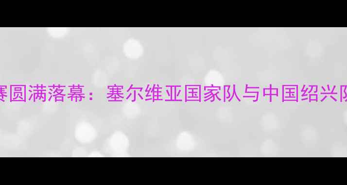 图片 绍兴中塞篮球交流赛圆满落幕：塞尔维亚国家队与中国绍兴队友谊赛亮点全回顾