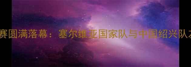 图片 绍兴中塞篮球交流赛圆满落幕：塞尔维亚国家队与中国绍兴队友谊赛亮点全回顾2