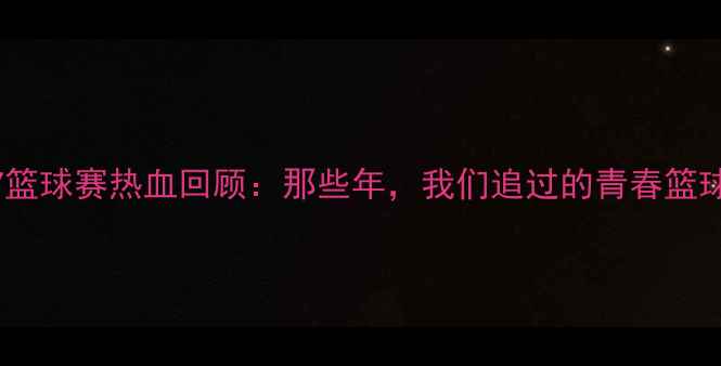 图片 🏀全国U17篮球赛热血回顾：那些年，我们追过的青春篮球记忆！🔥