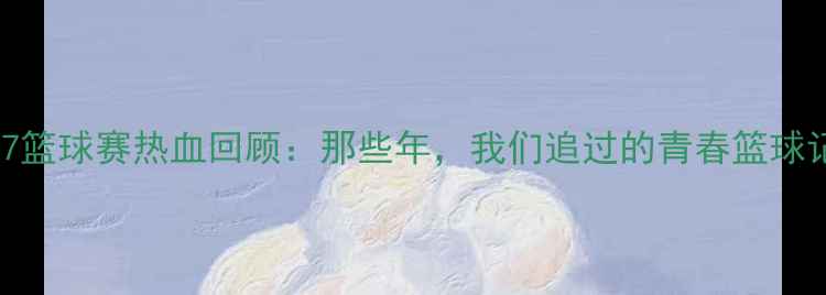 图片 🏀全国U17篮球赛热血回顾：那些年，我们追过的青春篮球记忆！🔥2