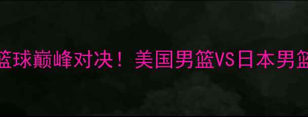 图片 🔥中美篮球巅峰对决！美国男篮VS日本男篮深度🔥