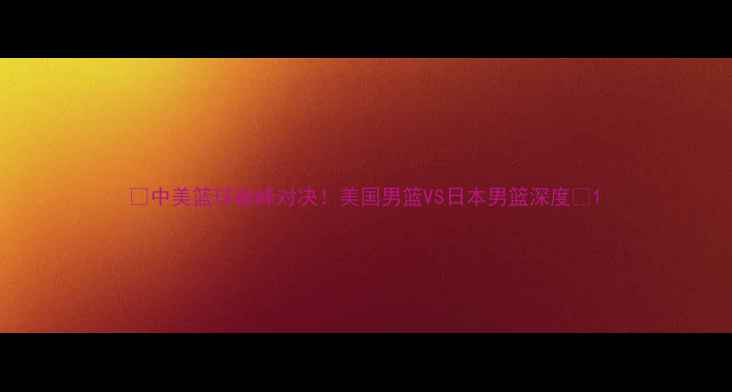 图片 🔥中美篮球巅峰对决！美国男篮VS日本男篮深度🔥1