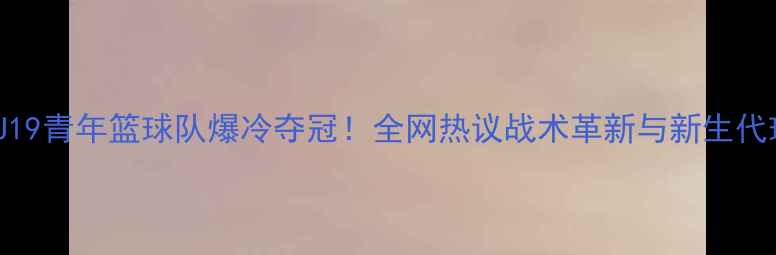 图片 🔥山东鲁能U19青年篮球队爆冷夺冠！全网热议战术革新与新生代球员表现💥1