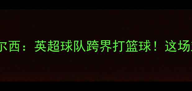 图片 🔥新英篮球阿森纳VS切尔西：英超球队跨界打篮球！这场对决你绝对不能错过！1