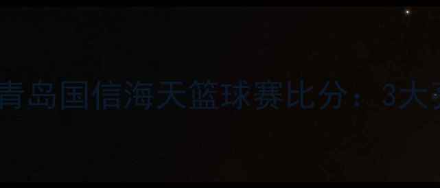 图片 🔥爆燃对决！上海大鲨鱼vs青岛国信海天篮球赛比分：3大亮点+关键球员数据全公开！