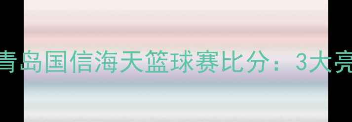 图片 🔥爆燃对决！上海大鲨鱼vs青岛国信海天篮球赛比分：3大亮点+关键球员数据全公开！1