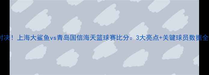 图片 🔥爆燃对决！上海大鲨鱼vs青岛国信海天篮球赛比分：3大亮点+关键球员数据全公开！2